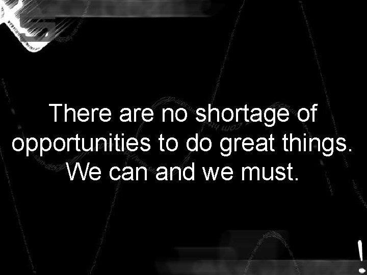 There are no shortage of opportunities to do great things. We can and we There are no shortage of opportunities to do great things. We can and we