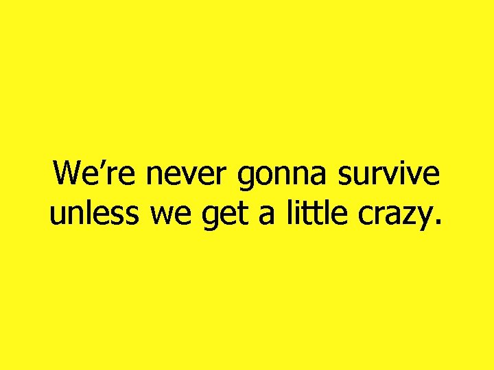 We’re never gonna survive unless we get a little crazy. We’re never gonna survive unless we get a little crazy.