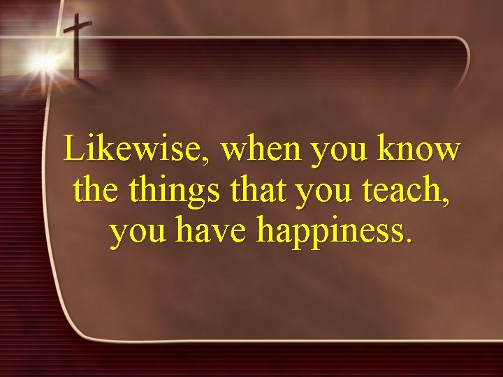 Likewise, when you know the things that you teach, you have happiness. 