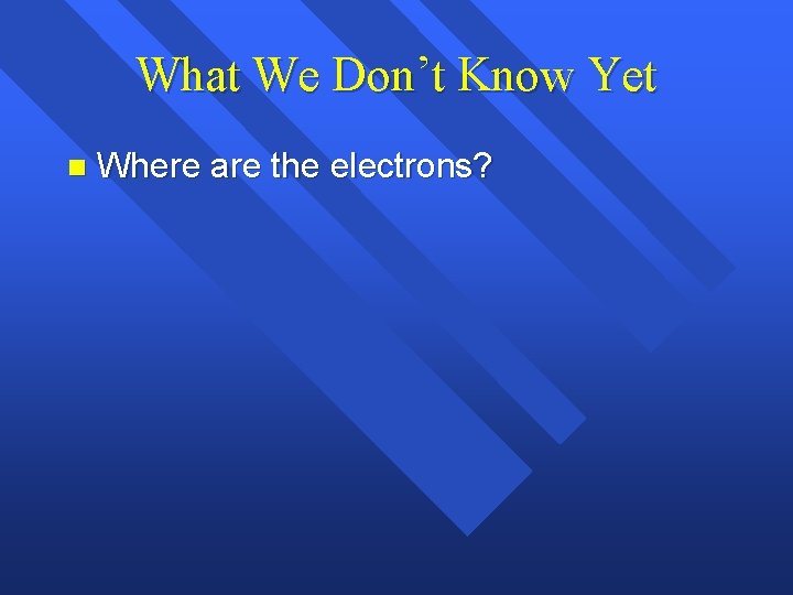 What We Don’t Know Yet n Where are the electrons? What We Don’t Know Yet n Where are the electrons?