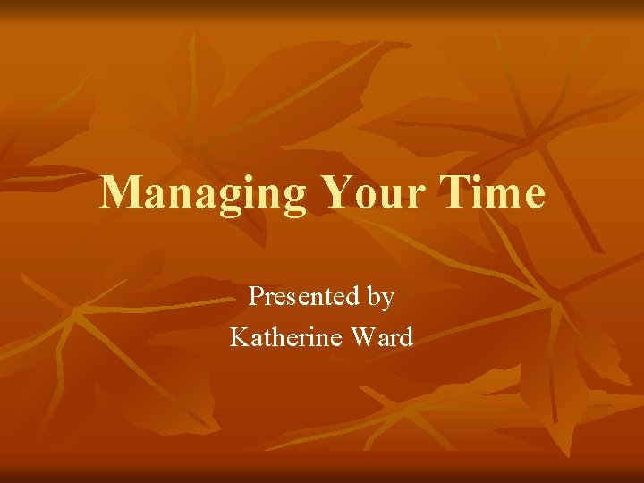 Managing Your Time Presented by Katherine Ward 