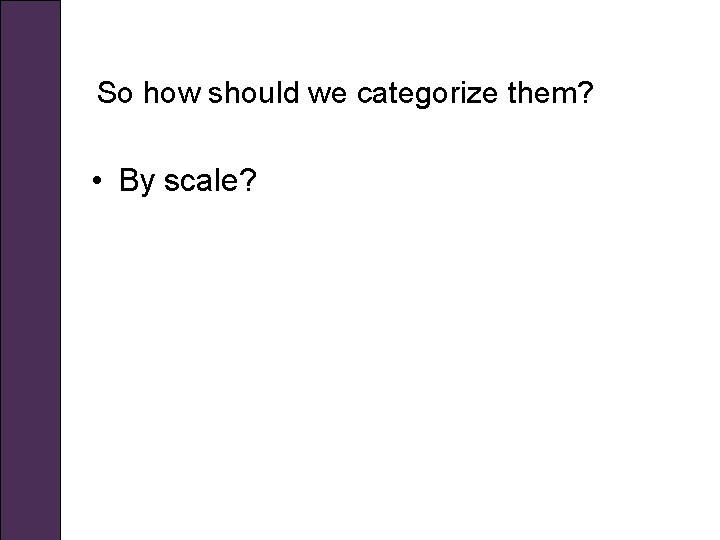 So how should we categorize them? • By scale? 