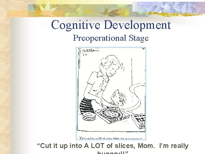 Cognitive Development Preoperational Stage “Cut it up into A LOT of slices, Mom. I’m