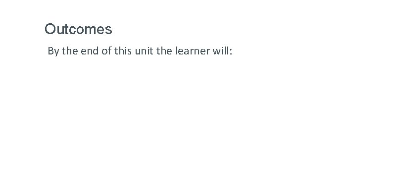 Outcomes By the end of this unit the learner will: 