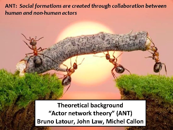 ANT: Social formations are created through collaboration between human and non-human actors Theoretical background