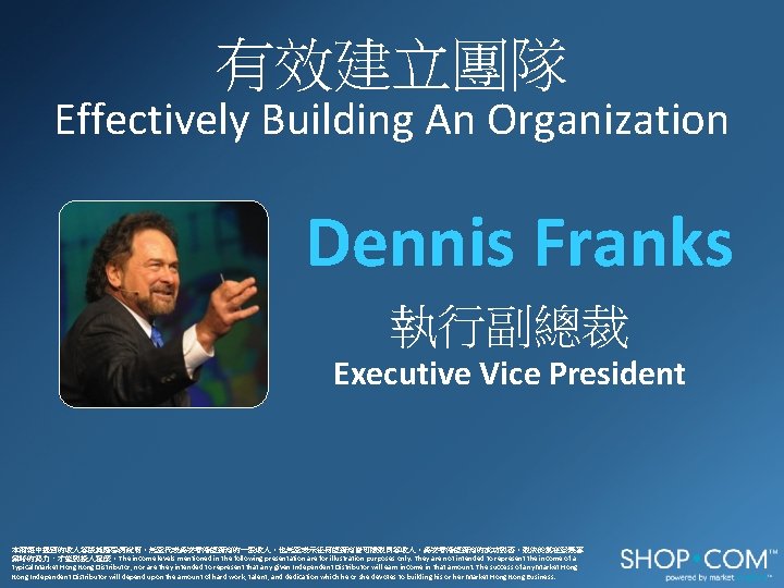 有效建立團隊 Effectively Building An Organization Dennis Franks 執行副總裁 Executive Vice President 本簡報中提到的收入等級純屬舉例說明，無意代表美安香港經銷商的一般收入，也無意表示任何經銷商皆可賺取同等收入。美安香港經銷商的成功與否，取決於其在發展事 業時的努力、才能與投入程度。The income