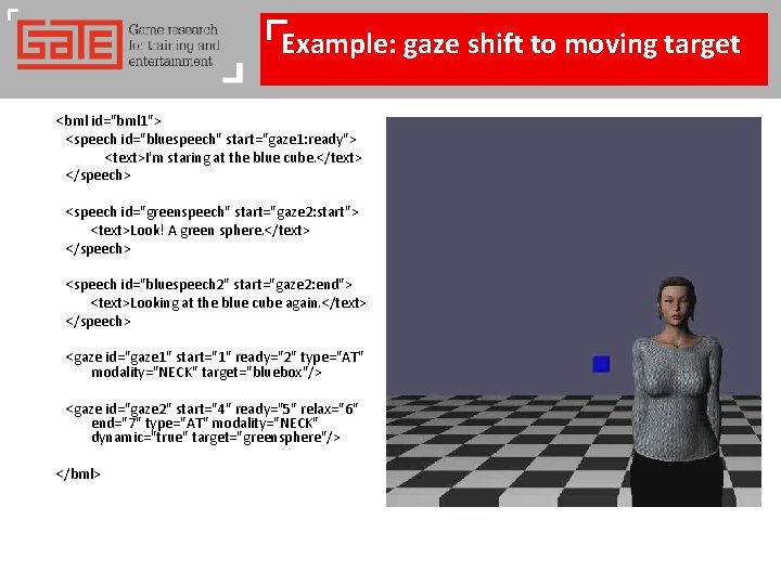 Example: gaze shift to moving target <bml id="bml 1"> <speech id="bluespeech" start="gaze 1: ready">