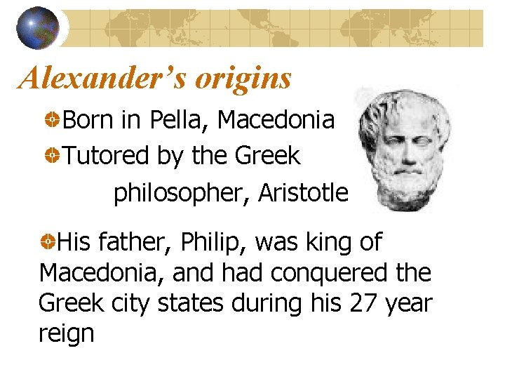 Alexander’s origins Born in Pella, Macedonia Tutored by the Greek philosopher, Aristotle His father,