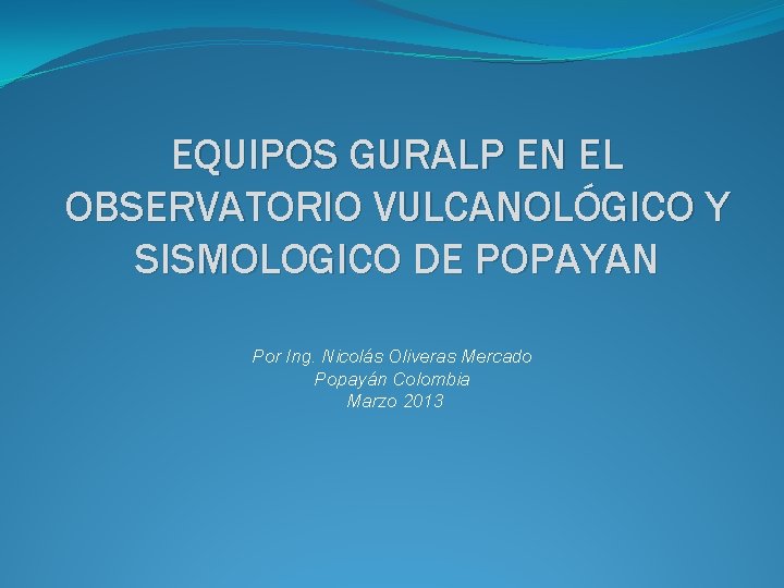 EQUIPOS GURALP EN EL OBSERVATORIO VULCANOLÓGICO Y SISMOLOGICO DE POPAYAN Por Ing. Nicolás Oliveras EQUIPOS GURALP EN EL OBSERVATORIO VULCANOLÓGICO Y SISMOLOGICO DE POPAYAN Por Ing. Nicolás Oliveras