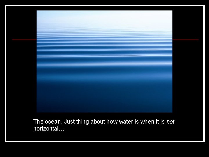The ocean. Just thing about how water is when it is not horizontal… 