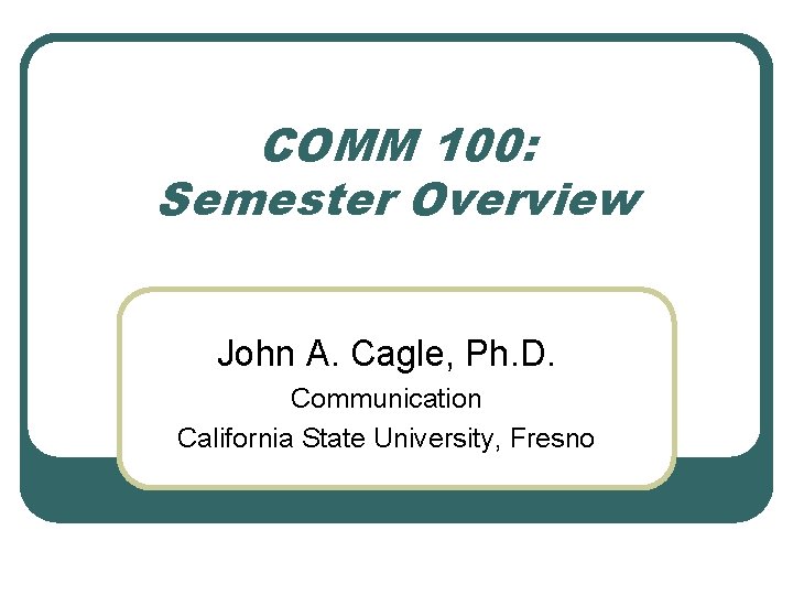 COMM 100: Semester Overview John A. Cagle, Ph. D. Communication California State University, Fresno