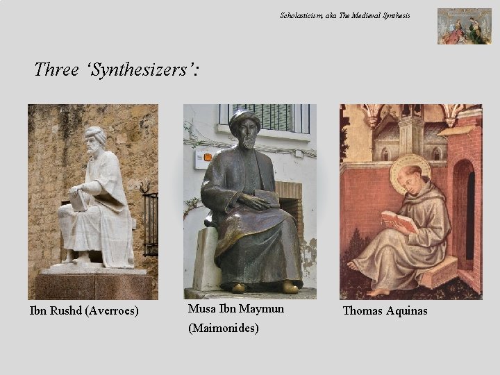 Scholasticism, aka The Medieval Synthesis Three ‘Synthesizers’: Ibn Rushd (Averroes) Musa Ibn Maymun (Maimonides)