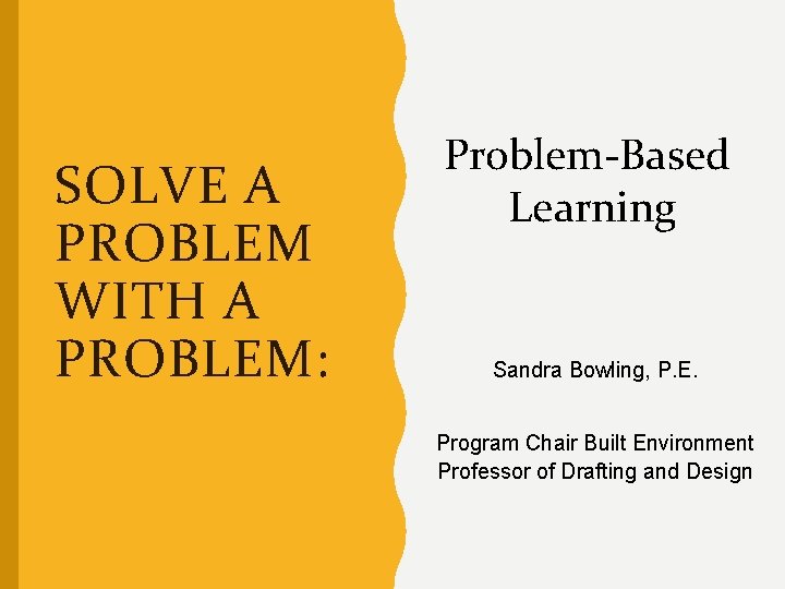 SOLVE A PROBLEM WITH A PROBLEM: Problem-Based Learning Sandra Bowling, P. E. Program Chair