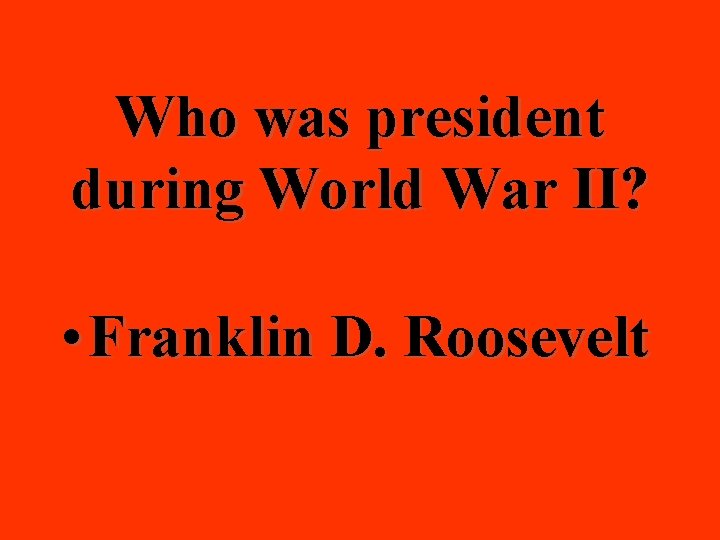 Who was president during World War II? • Franklin D. Roosevelt 