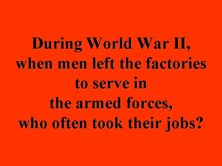 During World War II, when men left the factories to serve in the armed
