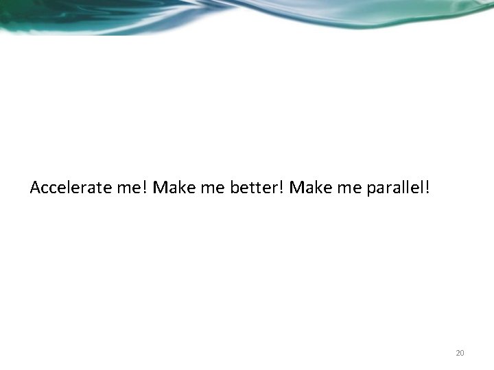 Accelerate me! Make me better! Make me parallel! 20 