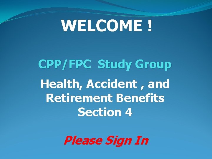 WELCOME ! CPP/FPC Study Group Health, Accident , and Retirement Benefits Section 4 Please
