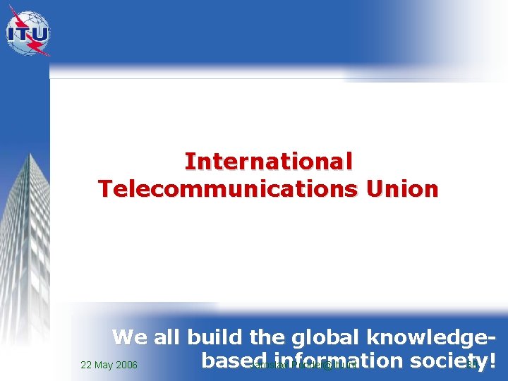 International Telecommunications Union We all build the global knowledgebased information society! 22 May 2006 International Telecommunications Union We all build the global knowledgebased information society! 22 May 2006