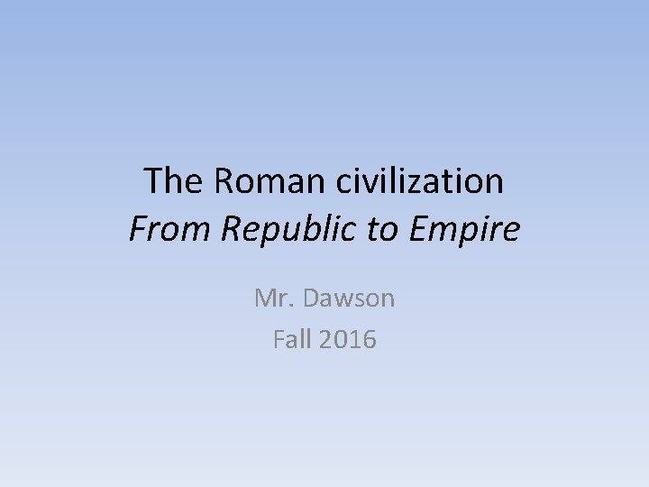 The Roman civilization From Republic to Empire Mr. Dawson Fall 2016 