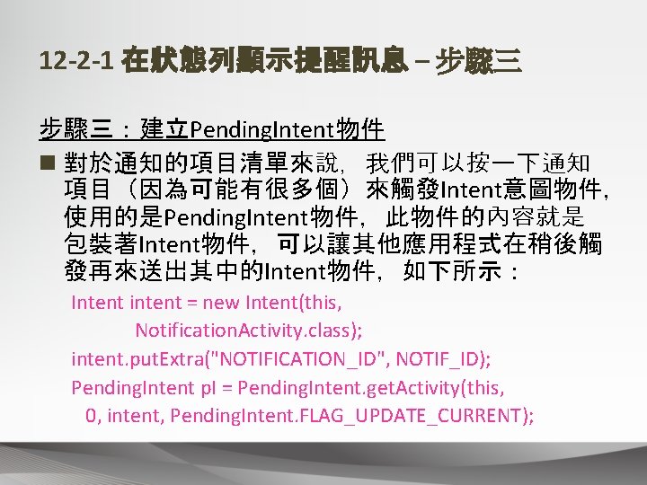 12 -2 -1 在狀態列顯示提醒訊息 – 步驟三：建立Pending. Intent物件 n 對於通知的項目清單來說，我們可以按一下通知 項目（因為可能有很多個）來觸發Intent意圖物件， 使用的是Pending. Intent物件，此物件的內容就是 包裝著Intent物件，可以讓其他應用程式在稍後觸 發再來送出其中的Intent物件，如下所示：