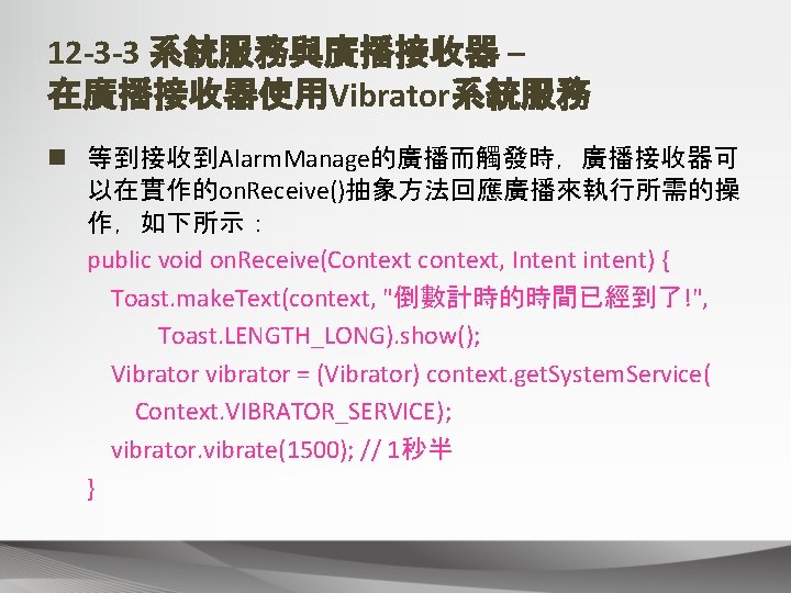 12 -3 -3 系統服務與廣播接收器 – 在廣播接收器使用Vibrator系統服務 n 等到接收到Alarm. Manage的廣播而觸發時，廣播接收器可 以在實作的on. Receive()抽象方法回應廣播來執行所需的操 作，如下所示： public void