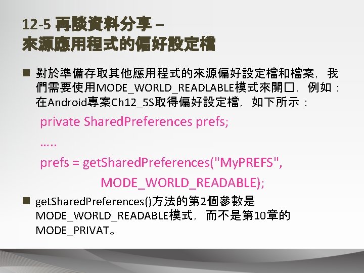 12 -5 再談資料分享 – 來源應用程式的偏好設定檔 n 對於準備存取其他應用程式的來源偏好設定檔和檔案，我 們需要使用MODE_WORLD_READLABLE模式來開�，例如： 在Android專案Ch 12_5 S取得偏好設定檔，如下所示： private Shared. Preferences