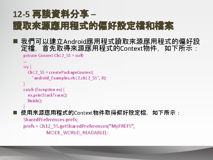 12 -5 再談資料分享 – 讀取來源應用程式的偏好設定檔和檔案 n 我們可以建立Android應用程式讀取來源應用程式的偏好設 定檔，首先取得來源應用程式的Context物件，如下所示： private Context Ch 12_5 S =