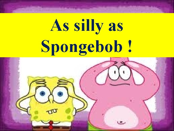 As silly as Spongebob ! As silly as Spongebob !