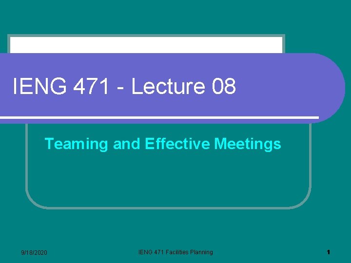 IENG 471 - Lecture 08 Teaming and Effective Meetings 9/18/2020 IENG 471 Facilities Planning