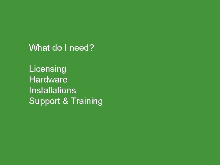 What do I need? Licensing Hardware Installations Support & Training 