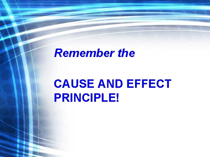 Remember the CAUSE AND EFFECT PRINCIPLE! 