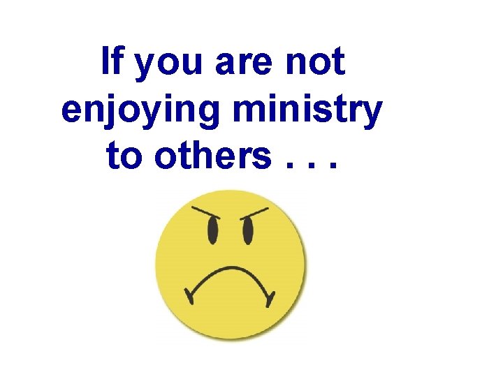 If you are not enjoying ministry to others. . . 