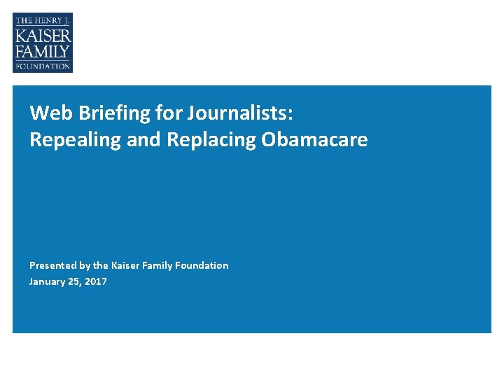 Web Briefing for Journalists: Repealing and Replacing Obamacare Presented by the Kaiser Family Foundation