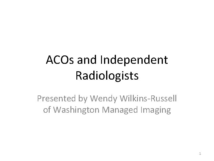 ACOs and Independent Radiologists Presented by Wendy Wilkins-Russell of Washington Managed Imaging 1 