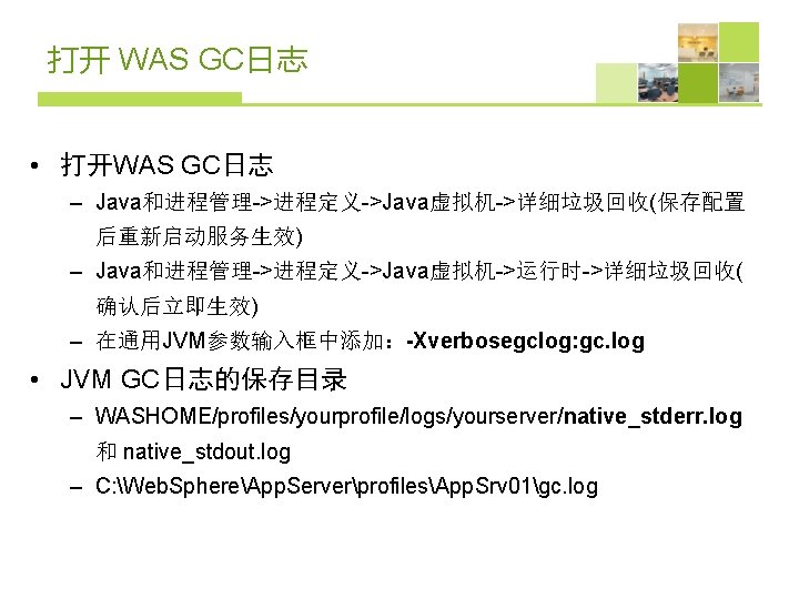 打开 WAS GC日志 • 打开WAS GC日志 – Java和进程管理->进程定义->Java虚拟机->详细垃圾回收(保存配置 后重新启动服务生效) – Java和进程管理->进程定义->Java虚拟机->运行时->详细垃圾回收( 确认后立即生效) – 在通用JVM参数输入框中添加：-Xverbosegclog: