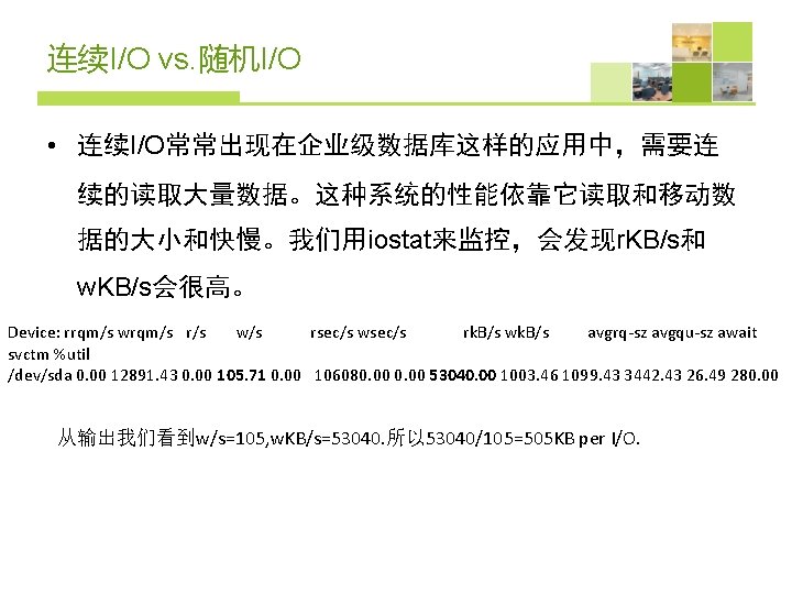 连续I/O vs. 随机I/O • 连续I/O常常出现在企业级数据库这样的应用中，需要连 续的读取大量数据。这种系统的性能依靠它读取和移动数 据的大小和快慢。我们用iostat来监控，会发现r. KB/s和 w. KB/s会很高。 Device: rrqm/s wrqm/s r/s