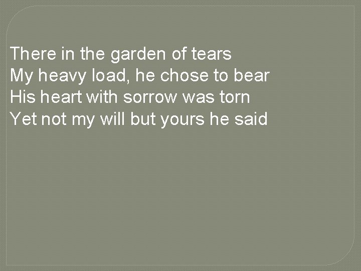 There in the garden of tears My heavy load, he chose to bear His