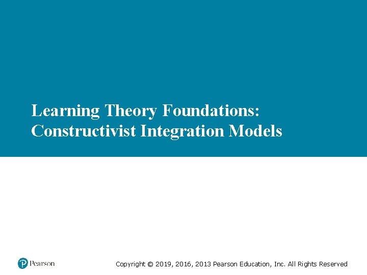 Learning Theory Foundations: Constructivist Integration Models Copyright © 2019, 2016, 2013 Pearson Education, Inc.