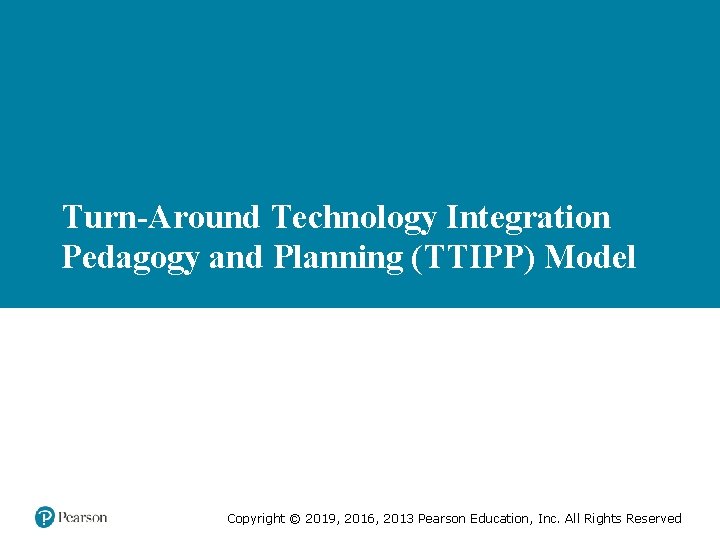 Turn-Around Technology Integration Pedagogy and Planning (TTIPP) Model Copyright © 2019, 2016, 2013 Pearson