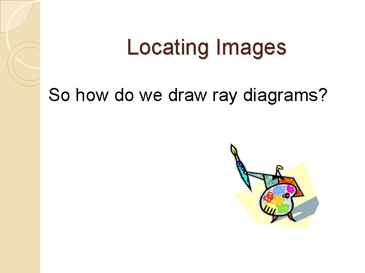 Locating Images So how do we draw ray diagrams? 