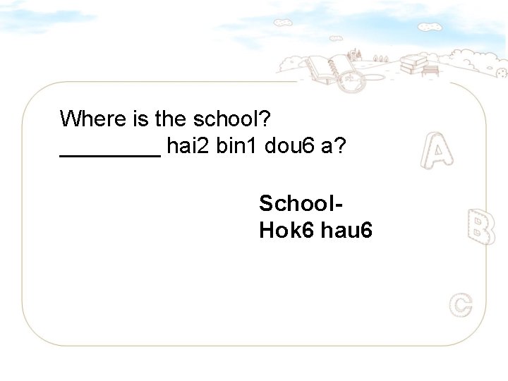 Where is the school? ____ hai 2 bin 1 dou 6 a? School. Hok