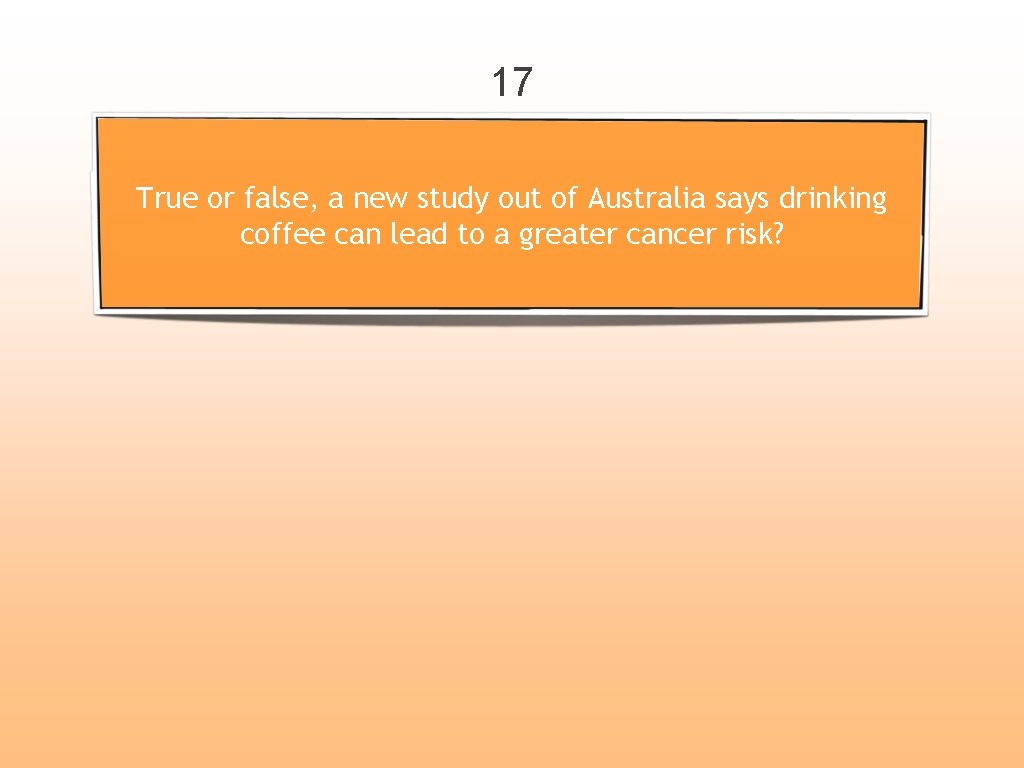 17 True or false, a new study out of Australia says drinking coffee can