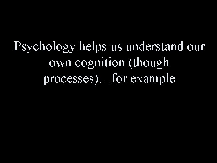 Psychology helps us understand our own cognition (though processes)…for example 