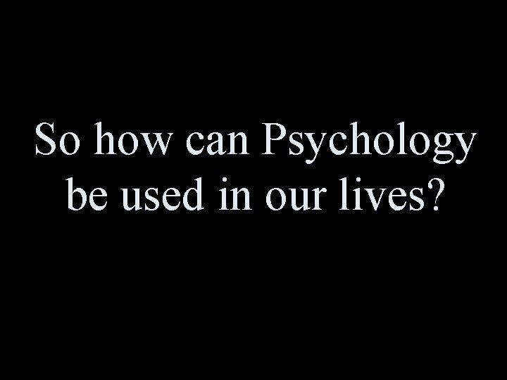 So how can Psychology be used in our lives? 