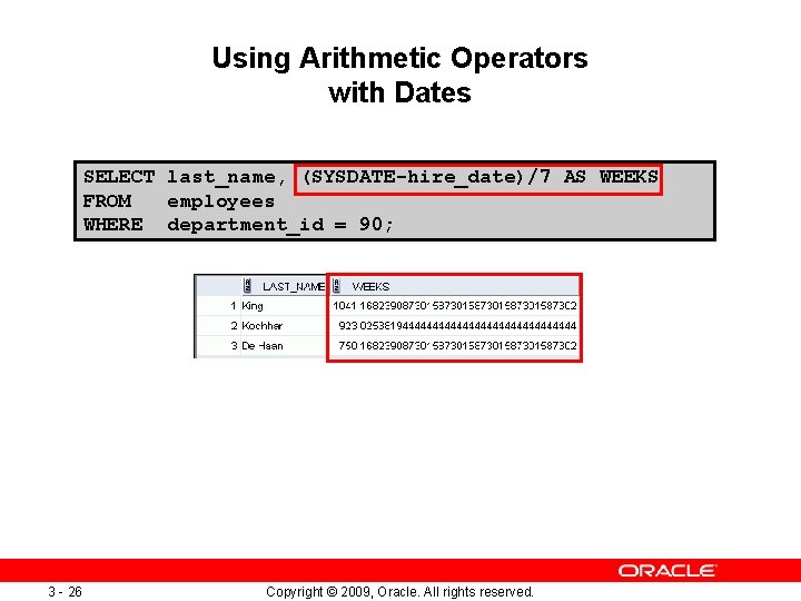 Using Arithmetic Operators with Dates SELECT last_name, (SYSDATE-hire_date)/7 AS WEEKS FROM employees WHERE department_id Using Arithmetic Operators with Dates SELECT last_name, (SYSDATE-hire_date)/7 AS WEEKS FROM employees WHERE department_id