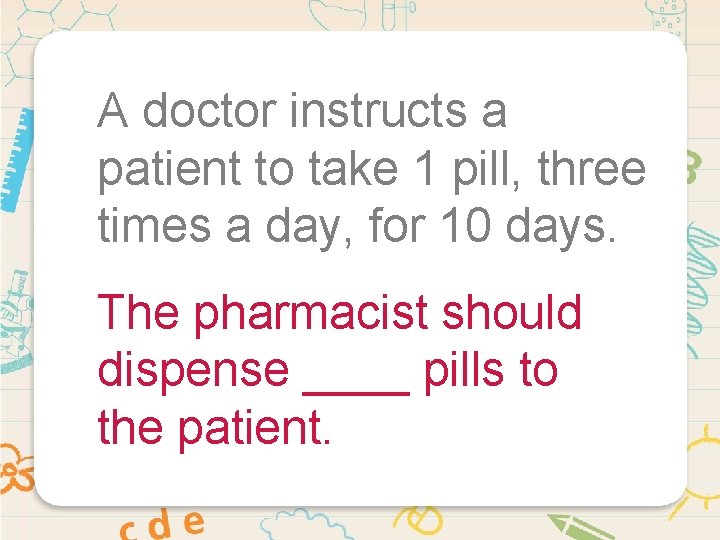A doctor instructs a patient to take 1 pill, three times a day, for