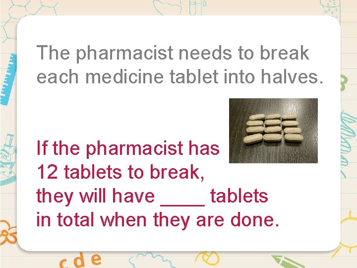 The pharmacist needs to break each medicine tablet into halves. If the pharmacist has