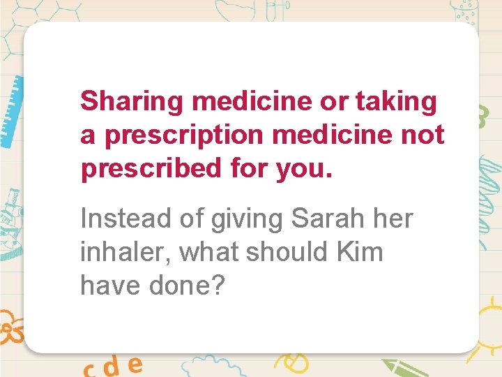 Sharing medicine or taking a prescription medicine not prescribed for you. Instead of giving