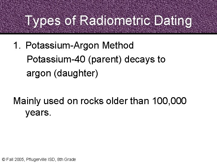Types of Radiometric Dating 1. Potassium-Argon Method Potassium-40 (parent) decays to argon (daughter) Mainly