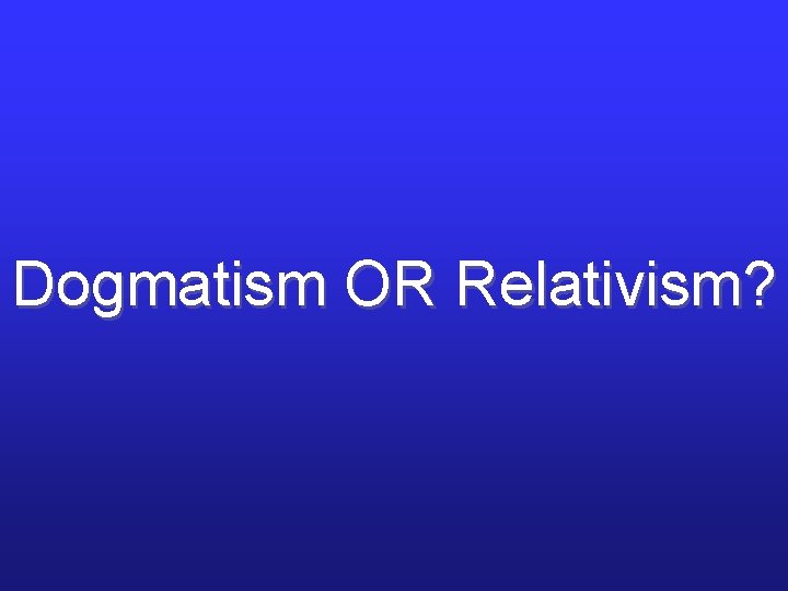 Dogmatism OR Relativism? Dogmatism OR Relativism?